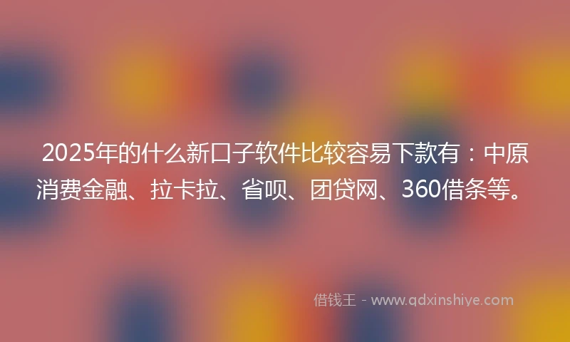 2025年的什么新口子软件比较容易下款有：中原消费金融、拉卡拉、省呗、团贷网、360借条等。