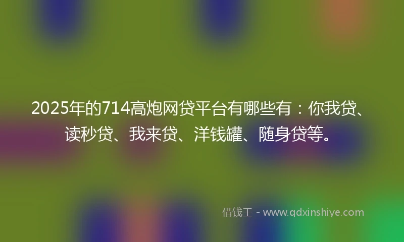 2025年的714高炮网贷平台有哪些有：你我贷、读秒贷、我来贷、洋钱罐、随身贷等。