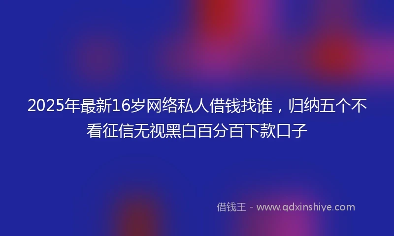2025年最新16岁网络私人借钱找谁，归纳五个不看征信无视黑白百分百下款口子
