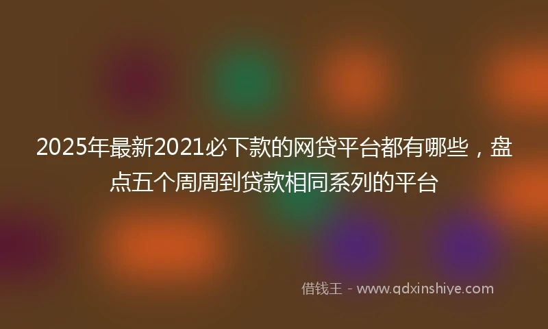 2025年最新2021必下款的网贷平台都有哪些，盘点五个周周到贷款相同系列的平台