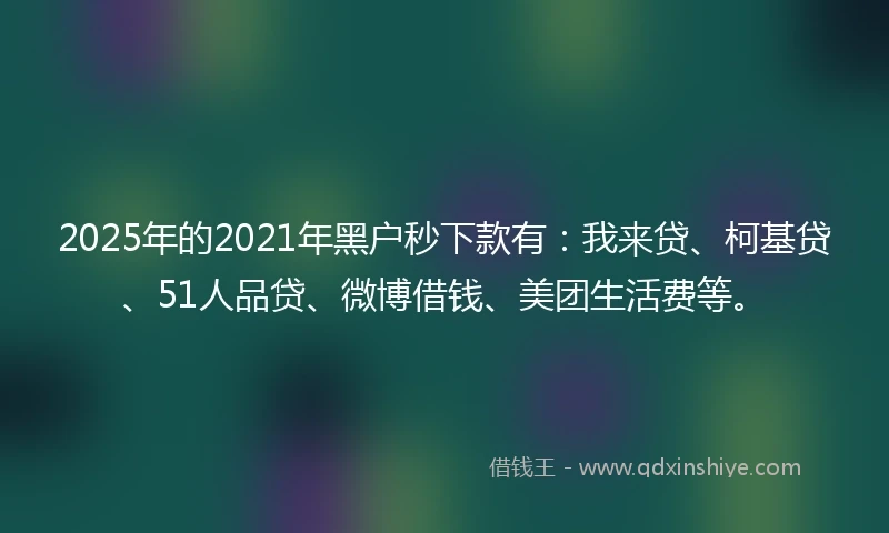 2025年的2021年黑户秒下款有：我来贷、柯基贷、51人品贷、微博借钱、美团生活费等。