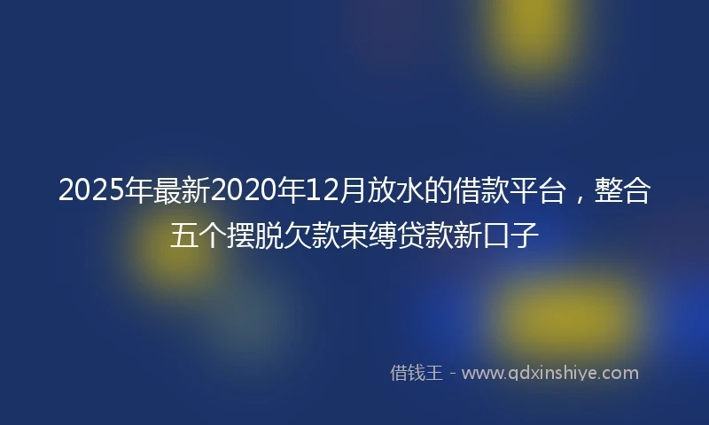 2025年最新2020年12月放水的借款平台，整合五个摆脱欠款束缚贷款新口子