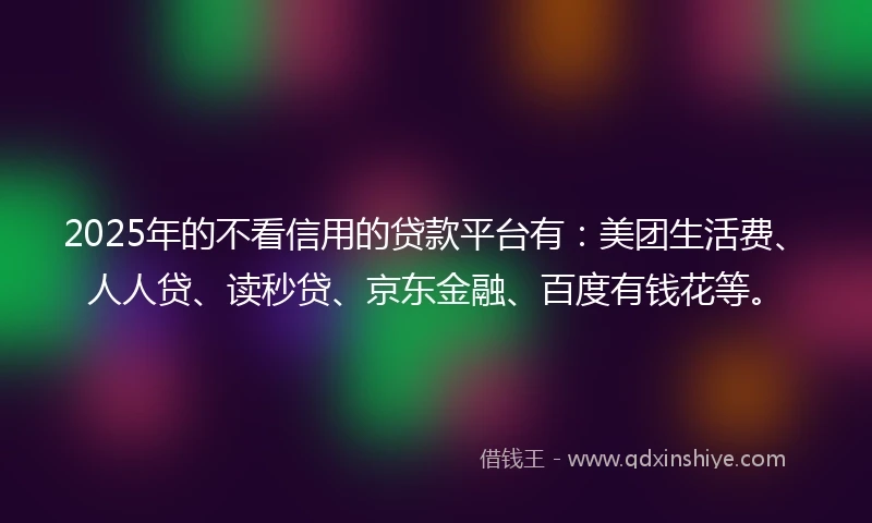2025年的不看信用的贷款平台有：美团生活费、人人贷、读秒贷、京东金融、百度有钱花等。