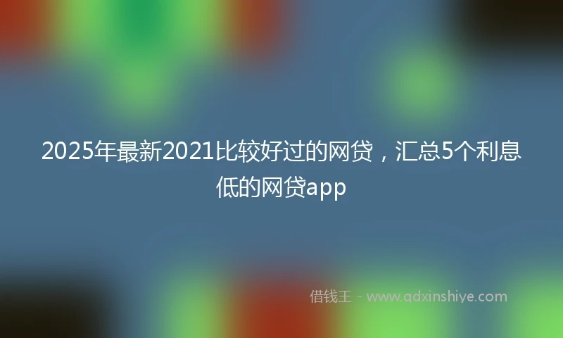 2025年最新2021比较好过的网贷，汇总5个利息低的网贷app