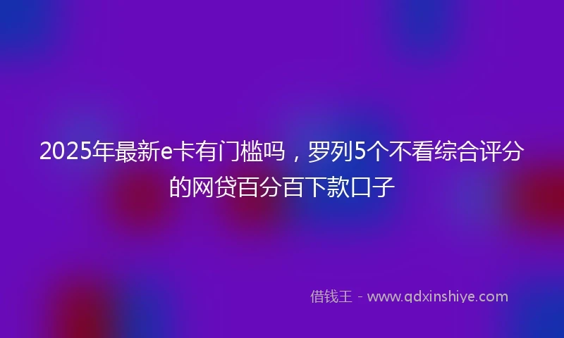 2025年最新e卡有门槛吗，罗列5个不看综合评分的网贷百分百下款口子