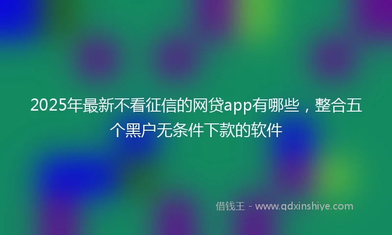 2025年最新不看征信的网贷app有哪些，整合五个黑户无条件下款的软件
