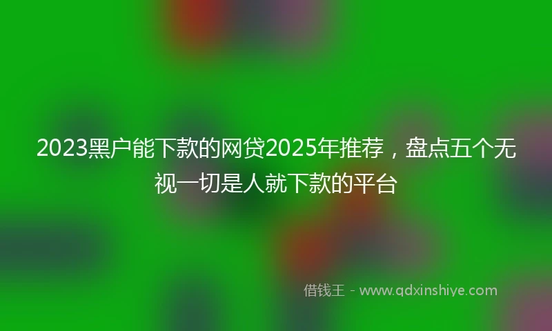 2023黑户能下款的网贷2025年推荐，盘点五个无视一切是人就下款的平台