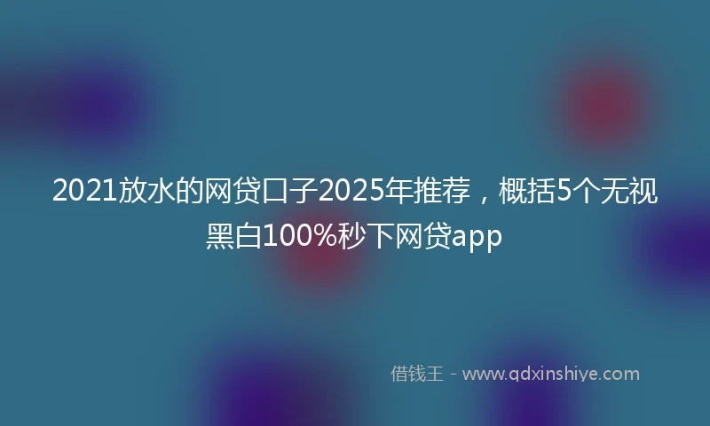 2021放水的网贷口子2025年推荐，概括5个无视黑白100%秒下网贷app
