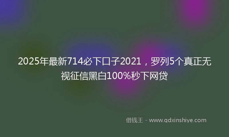 2025年最新714必下口子2021，罗列5个真正无视征信黑白100%秒下网贷