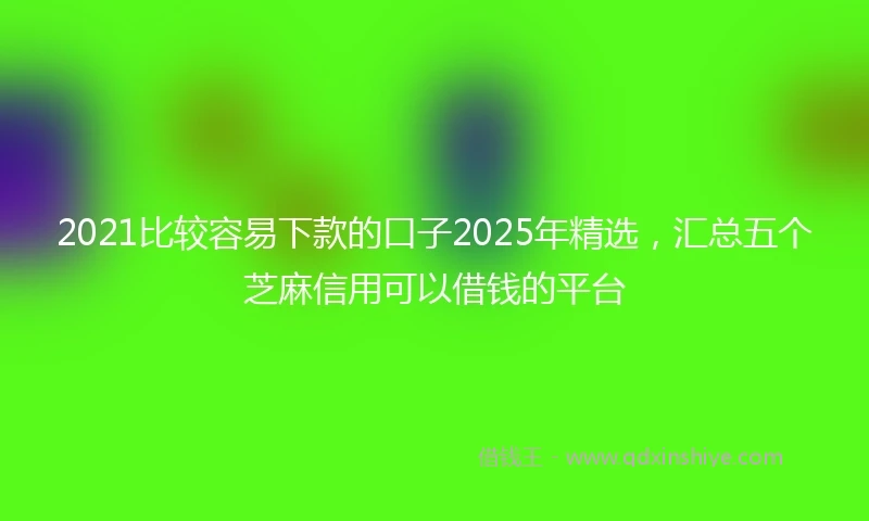 2021比较容易下款的口子2025年精选，汇总五个芝麻信用可以借钱的平台
