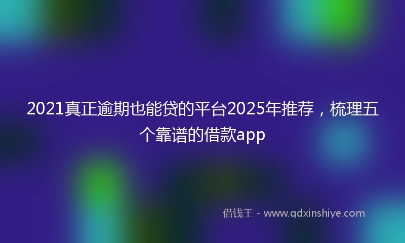 2021真正逾期也能贷的平台2025年推荐，梳理五个靠谱的借款app