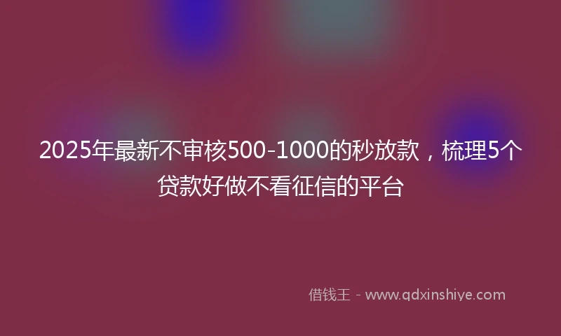 2025年最新不审核500-1000的秒放款，梳理5个贷款好做不看征信的平台