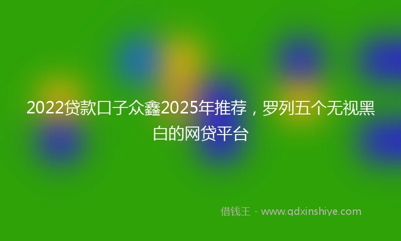 2022贷款口子众鑫2025年推荐，罗列五个无视黑白的网贷平台