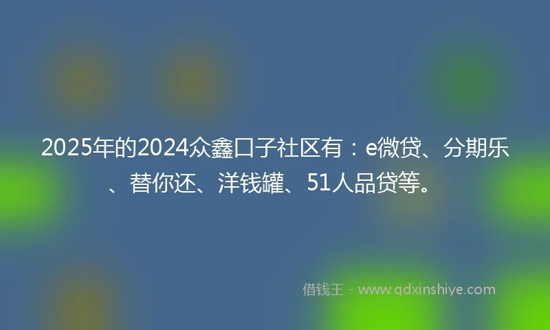 2025年的2024众鑫口子社区有：e微贷、分期乐、替你还、洋钱罐、51人品贷等。