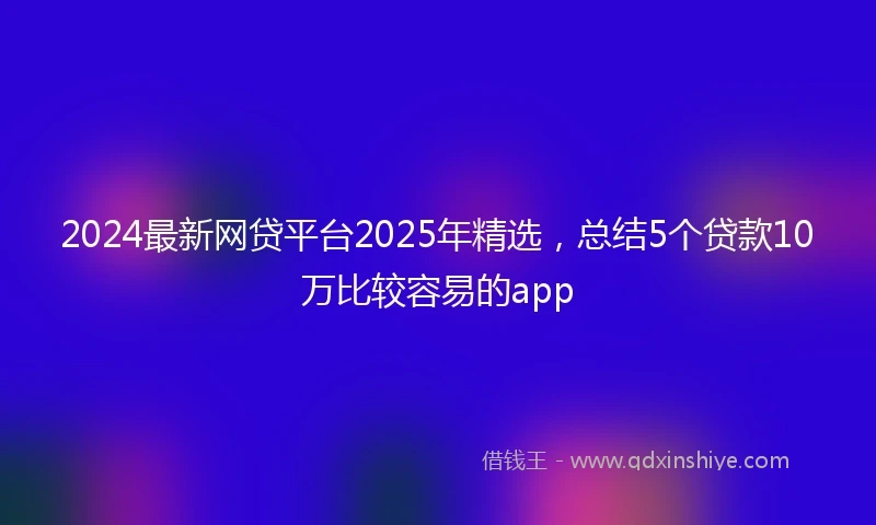 2024最新网贷平台2025年精选，总结5个贷款10万比较容易的app