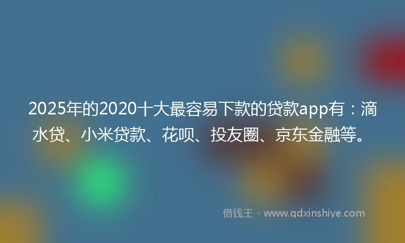 2025年的2020十大最容易下款的贷款app有：滴水贷、小米贷款、花呗、投友圈、京东金融等。