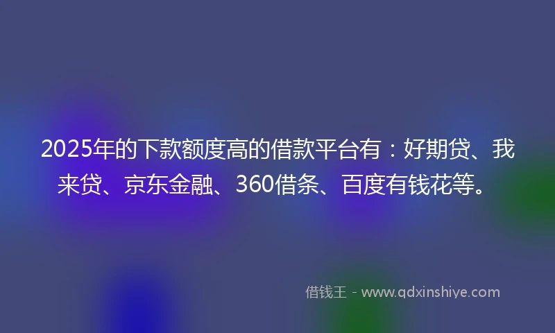 2025年的下款额度高的借款平台有：好期贷、我来贷、京东金融、360借条、百度有钱花等。