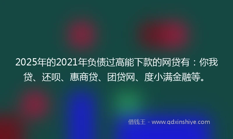 2025年的2021年负债过高能下款的网贷有：你我贷、还呗、惠商贷、团贷网、度小满金融等。