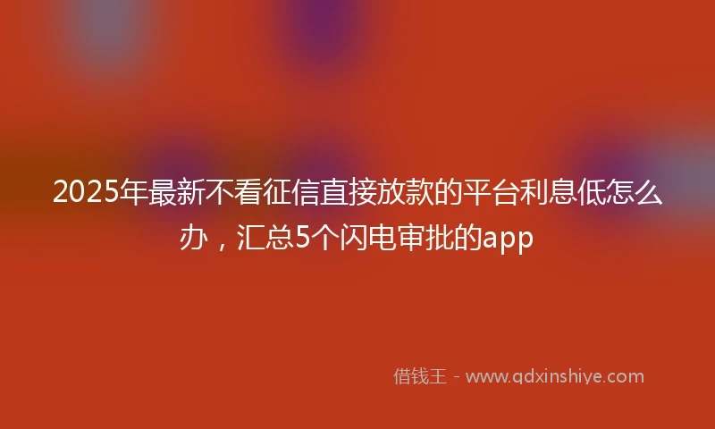 2025年最新不看征信直接放款的平台利息低怎么办，汇总5个闪电审批的app
