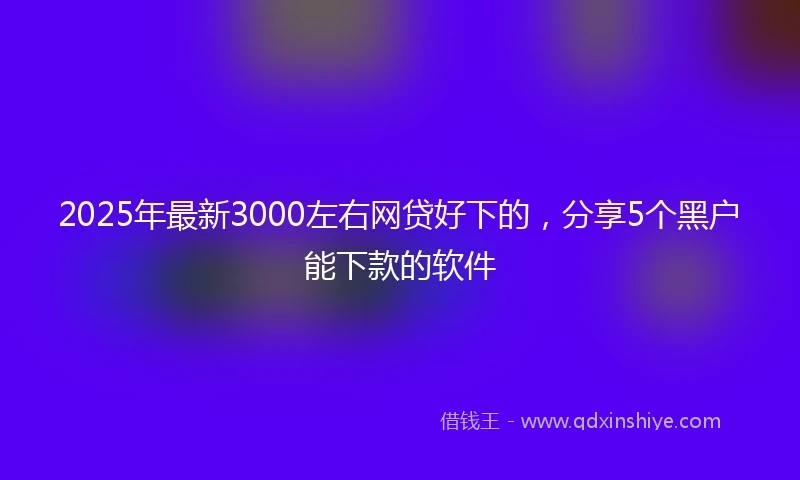 2025年最新3000左右网贷好下的，分享5个黑户能下款的软件
