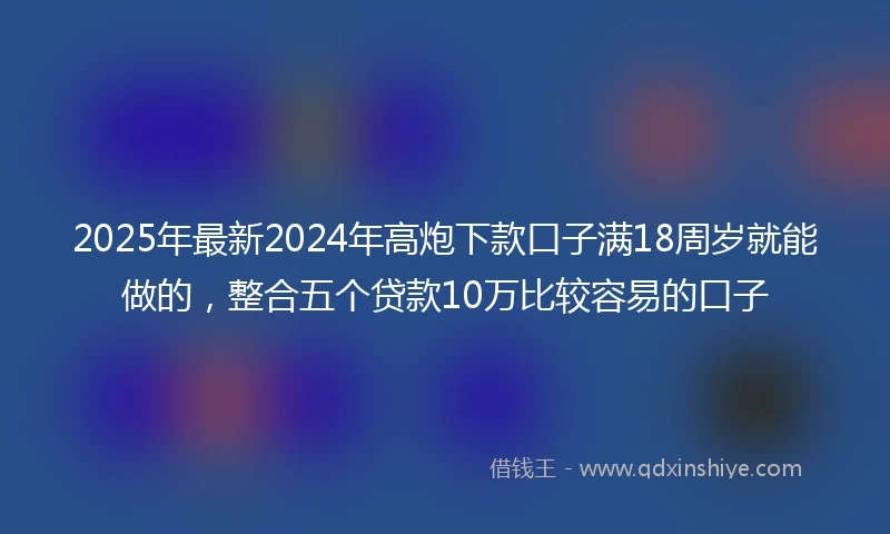 2025年最新2024年高炮下款口子满18周岁就能做的，整合五个贷款10万比较容易的口子