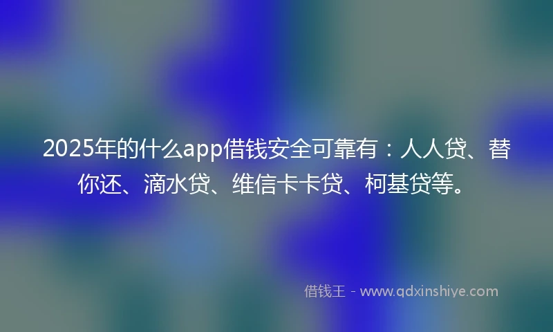 2025年的什么app借钱安全可靠有：人人贷、替你还、滴水贷、维信卡卡贷、柯基贷等。