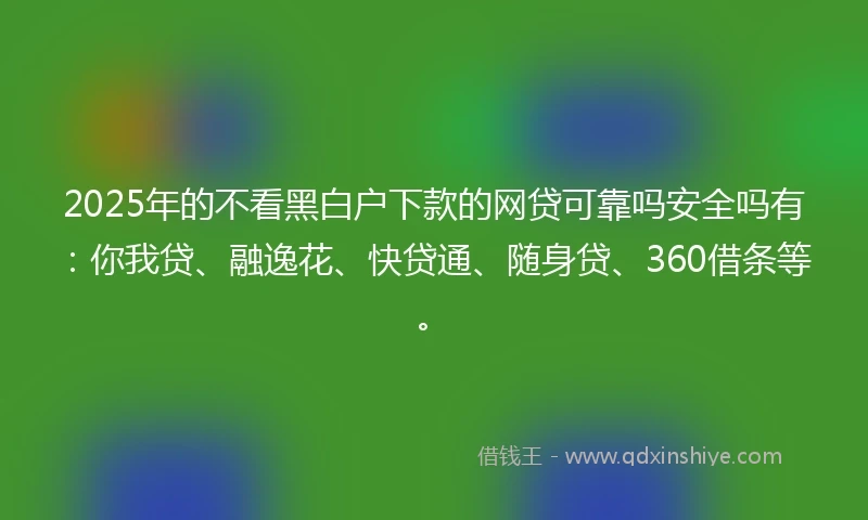 2025年的不看黑白户下款的网贷可靠吗安全吗有：你我贷、融逸花、快贷通、随身贷、360借条等。