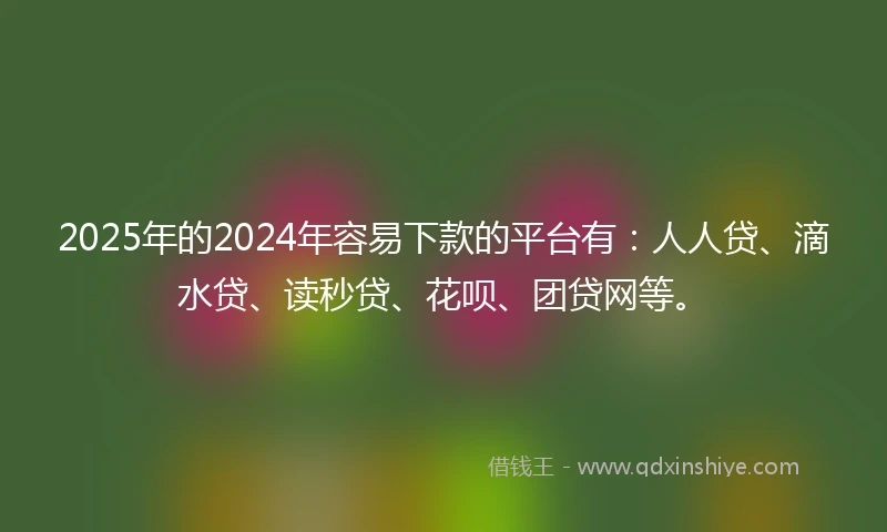 2025年的2024年容易下款的平台有：人人贷、滴水贷、读秒贷、花呗、团贷网等。