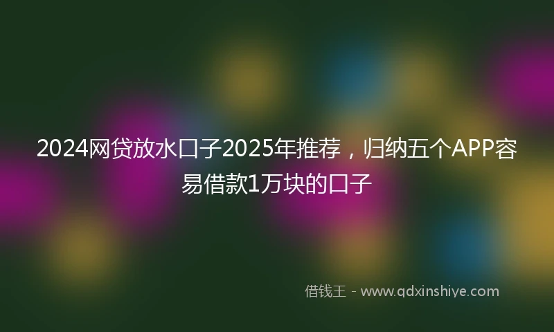 2024网贷放水口子2025年推荐，归纳五个APP容易借款1万块的口子