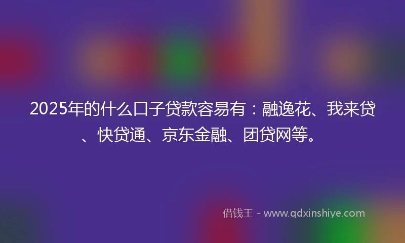 2025年的什么口子贷款容易有：融逸花、我来贷、快贷通、京东金融、团贷网等。