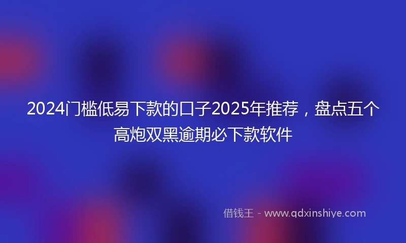 2024门槛低易下款的口子2025年推荐，盘点五个高炮双黑逾期必下款软件