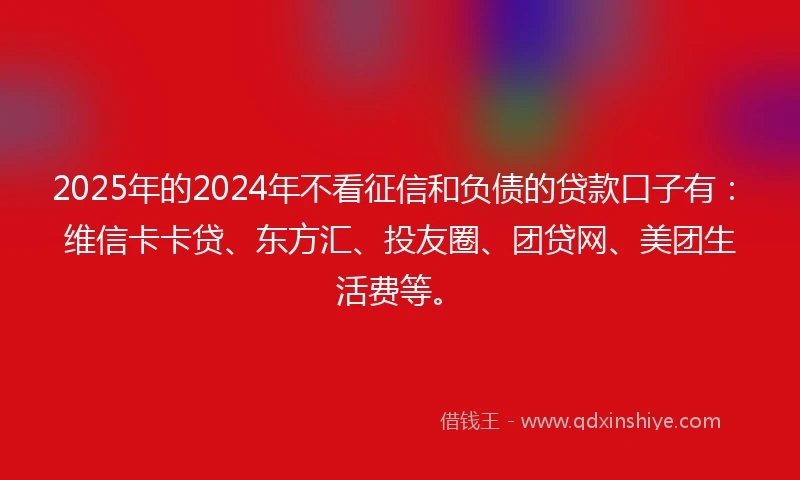 2025年的2024年不看征信和负债的贷款口子有：维信卡卡贷、东方汇、投友圈、团贷网、美团生活费等。