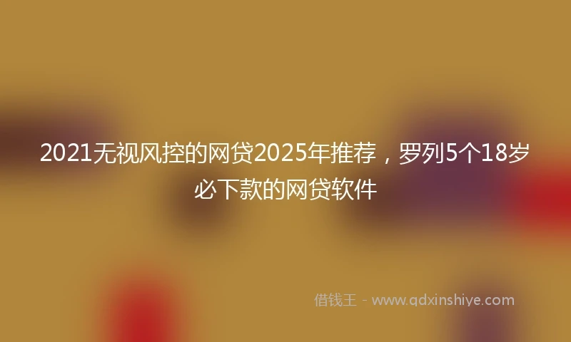 2021无视风控的网贷2025年推荐，罗列5个18岁必下款的网贷软件