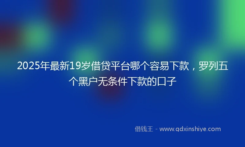 2025年最新19岁借贷平台哪个容易下款，罗列五个黑户无条件下款的口子