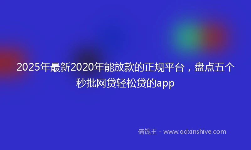 2025年最新2020年能放款的正规平台，盘点五个秒批网贷轻松贷的app