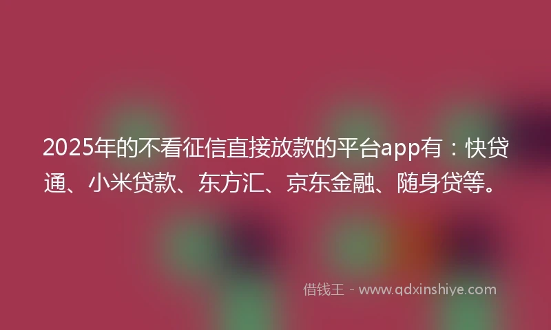 2025年的不看征信直接放款的平台app有：快贷通、小米贷款、东方汇、京东金融、随身贷等。