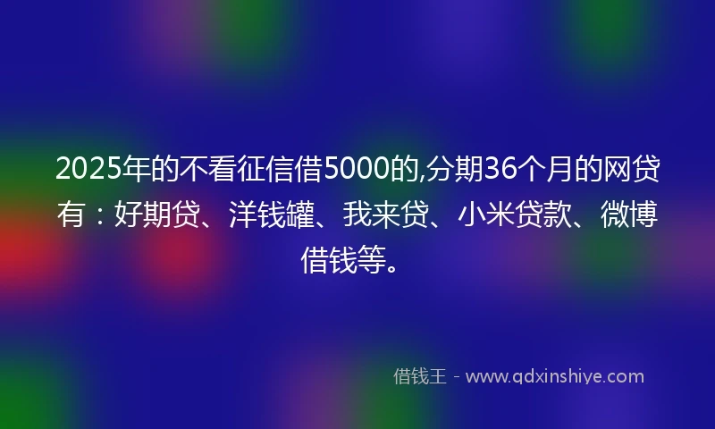 2025年的不看征信借5000的,分期36个月的网贷有：好期贷、洋钱罐、我来贷、小米贷款、微博借钱等。