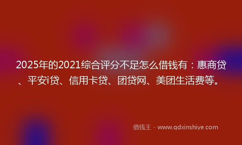 2025年的2021综合评分不足怎么借钱有：惠商贷、平安i贷、信用卡贷、团贷网、美团生活费等。