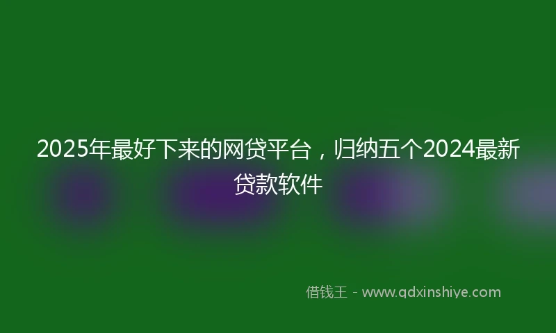 2025年最好下来的网贷平台，归纳五个2024最新贷款软件