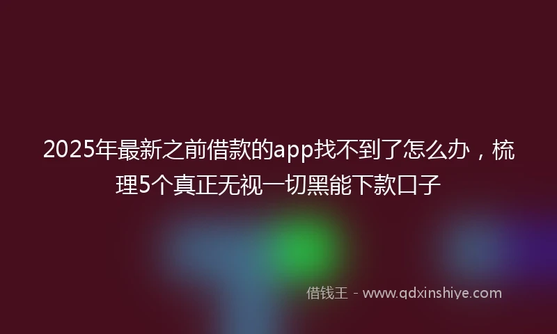 2025年最新之前借款的app找不到了怎么办，梳理5个真正无视一切黑能下款口子