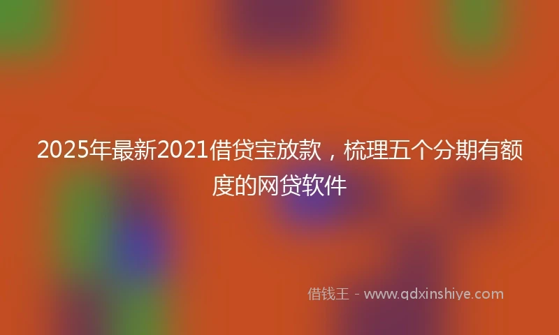 2025年最新2021借贷宝放款，梳理五个分期有额度的网贷软件