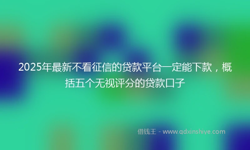 2025年最新不看征信的贷款平台一定能下款，概括五个无视评分的贷款口子