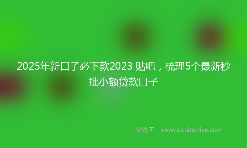 2025年新口子必下款2023 贴吧，梳理5个最新秒批小额贷款口子