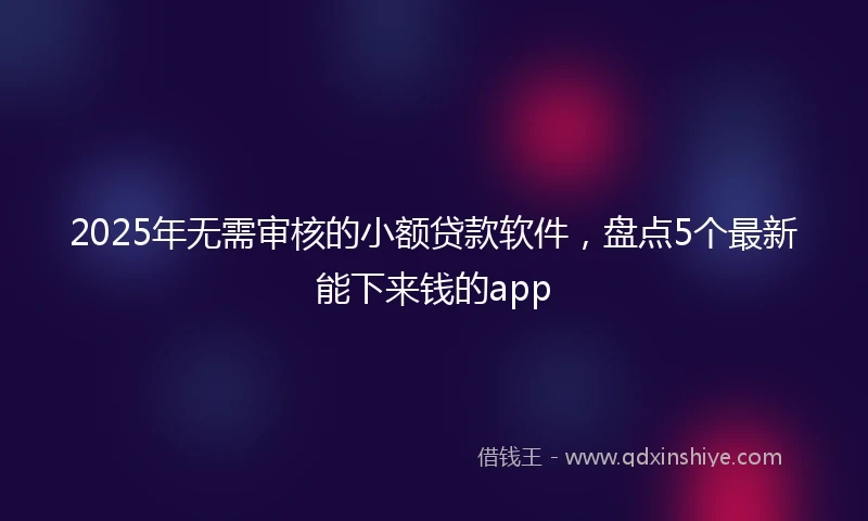2025年无需审核的小额贷款软件，盘点5个最新能下来钱的app