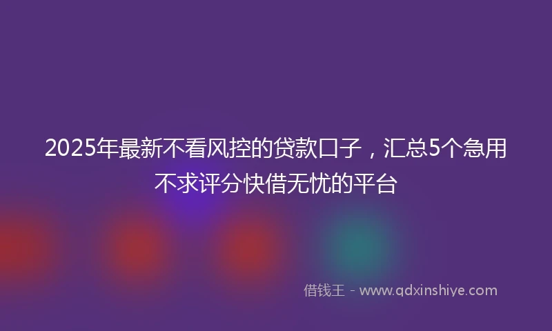 2025年最新不看风控的贷款口子，汇总5个急用不求评分快借无忧的平台