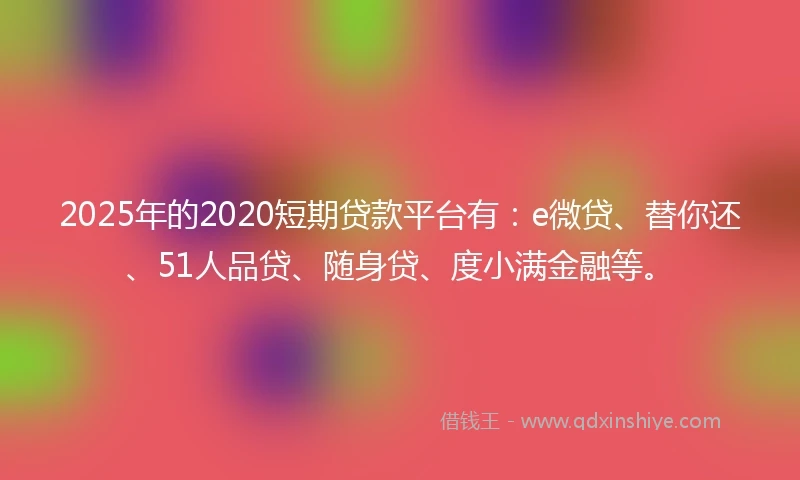 2025年的2020短期贷款平台有：e微贷、替你还、51人品贷、随身贷、度小满金融等。