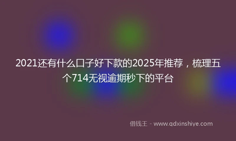 2021还有什么口子好下款的2025年推荐，梳理五个714无视逾期秒下的平台