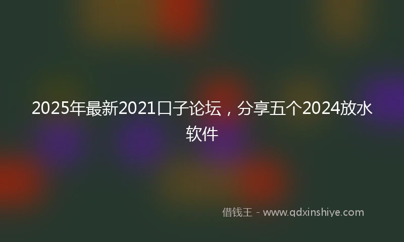 2025年最新2021口子论坛，分享五个2024放水软件