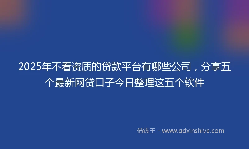 2025年不看资质的贷款平台有哪些公司，分享五个最新网贷口子今日整理这五个软件