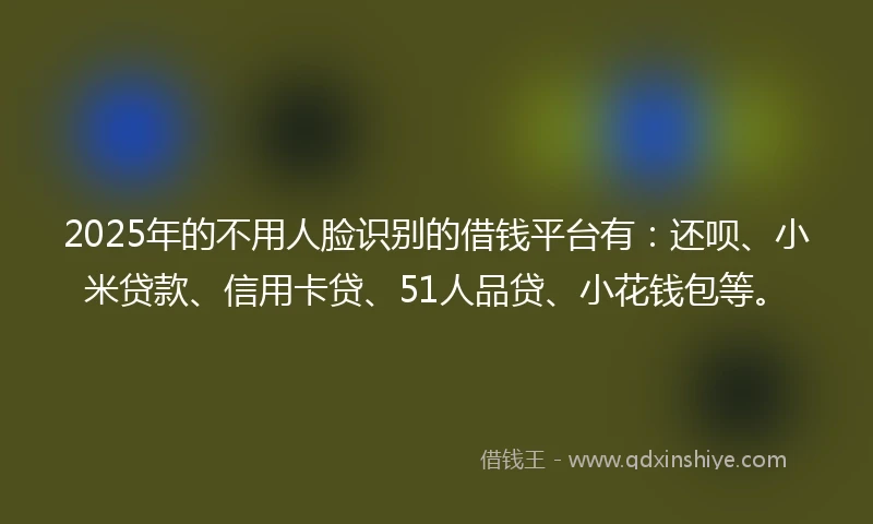 2025年的不用人脸识别的借钱平台有：还呗、小米贷款、信用卡贷、51人品贷、小花钱包等。